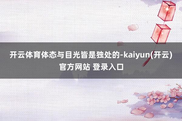 开云体育体态与目光皆是独处的-kaiyun(开云)官方网站 登录入口
