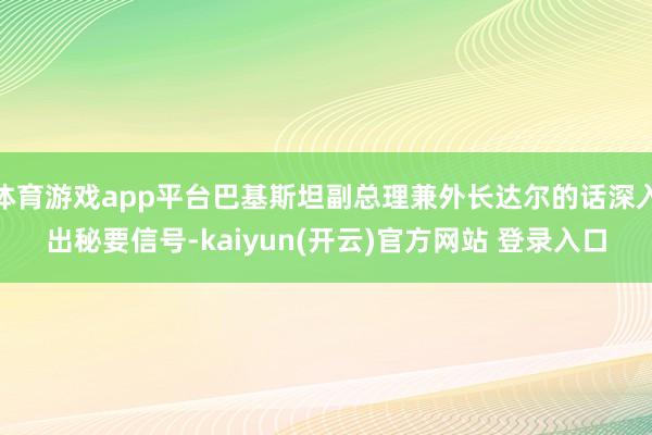 体育游戏app平台巴基斯坦副总理兼外长达尔的话深入出秘要信号-kaiyun(开云)官方网站 登录入口