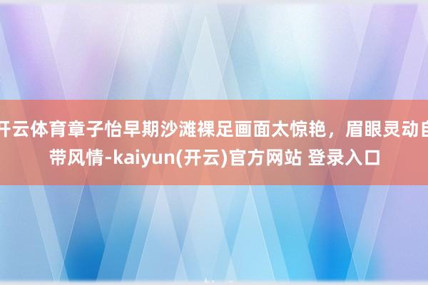 开云体育章子怡早期沙滩裸足画面太惊艳，眉眼灵动自带风情-kaiyun(开云)官方网站 登录入口