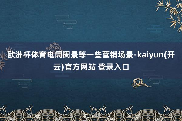 欧洲杯体育电阛阓景等一些营销场景-kaiyun(开云)官方网站 登录入口