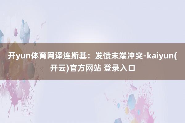 开yun体育网泽连斯基:发愤末端冲突-kaiyun(开云)官方网站 登录入口