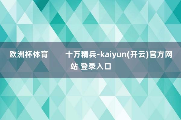 欧洲杯体育 十万精兵-kaiyun(开云)官方网站 登录入口