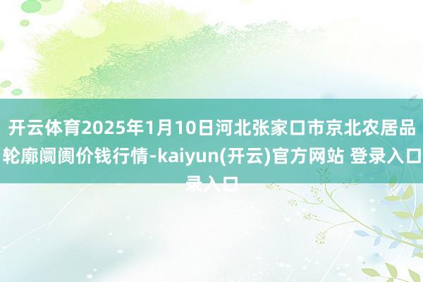 开云体育2025年1月10日河北张家口市京北农居品轮廓阛阓价钱行情-kaiyun(开云)官方网站 登录入口