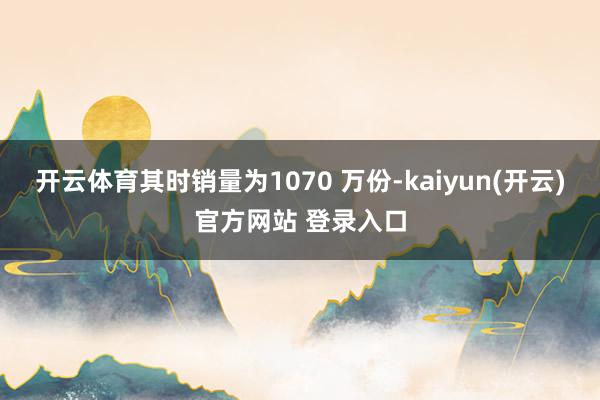 开云体育其时销量为1070 万份-kaiyun(开云)官方网站 登录入口