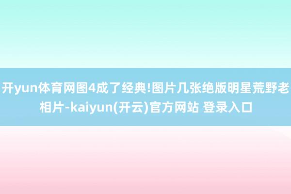 开yun体育网图4成了经典!图片几张绝版明星荒野老相片-kaiyun(开云)官方网站 登录入口