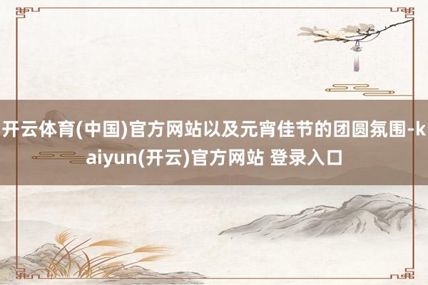 开云体育(中国)官方网站以及元宵佳节的团圆氛围-kaiyun(开云)官方网站 登录入口