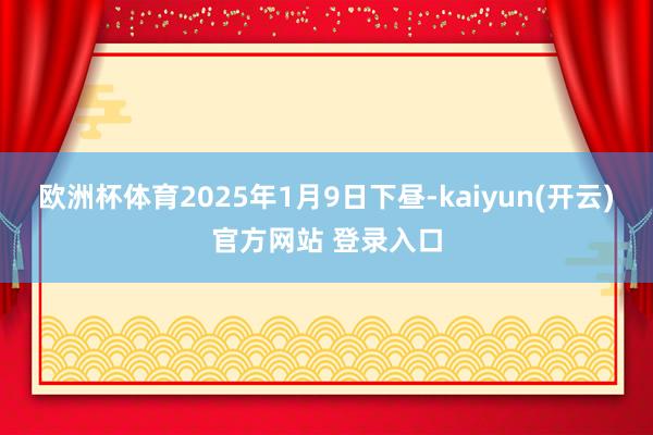 欧洲杯体育2025年1月9日下昼-kaiyun(开云)官方网站 登录入口