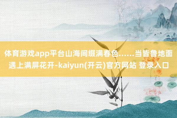 体育游戏app平台山海间缀满春色......当皆鲁地面遇上满屏花开-kaiyun(开云)官方网站 登录入口